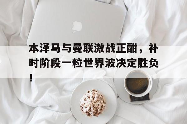 随机本泽马与曼联激战正酣,补时阶段一粒世界波决定胜负!