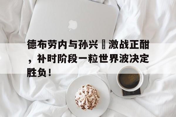 随机德布劳内与孙兴慜激战正酣,补时阶段一粒世界波决定胜负!孙兴民身价世界排名